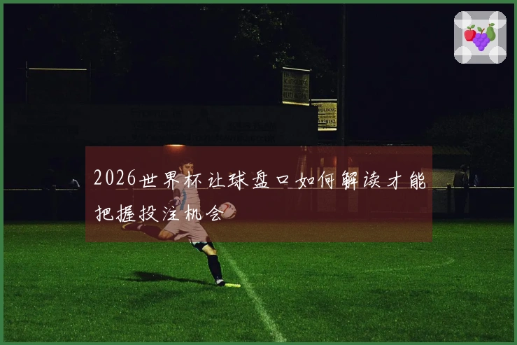 2026世界杯让球盘口如何解读才能把握投注机会