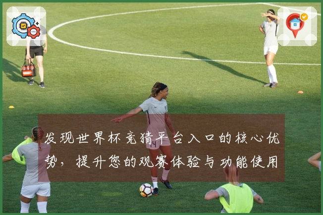 发现世界杯竞猜平台入口的核心优势，提升您的观赛体验与功能使用指南