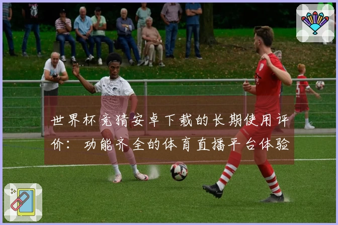 世界杯竞猜安卓下载的长期使用评价：功能齐全的体育直播平台体验分享